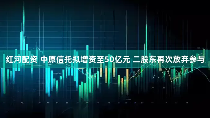 红河配资 中原信托拟增资至50亿元 二股东再次放弃参与