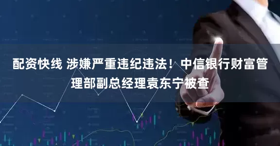 配资快线 涉嫌严重违纪违法！中信银行财富管理部副总经理袁东宁被查
