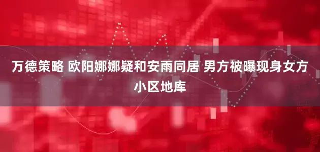 万德策略 欧阳娜娜疑和安雨同居 男方被曝现身女方小区地库