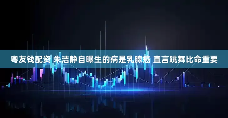 粤友钱配资 朱洁静自曝生的病是乳腺癌 直言跳舞比命重要