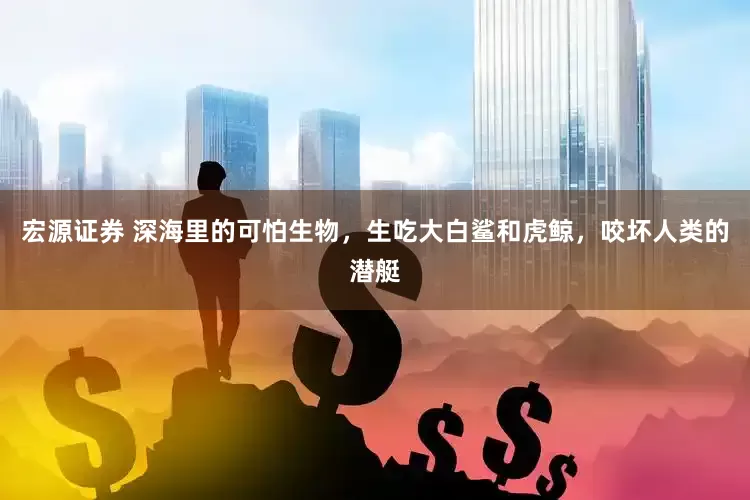 宏源证券 深海里的可怕生物，生吃大白鲨和虎鲸，咬坏人类的潜艇
