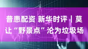 普患配资 新华时评｜莫让“野景点”沦为垃圾场