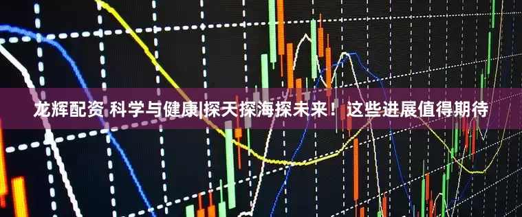 龙辉配资 科学与健康|探天探海探未来！这些进展值得期待