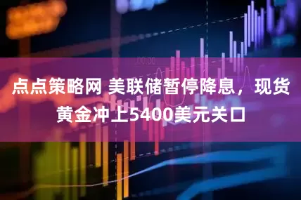 点点策略网 美联储暂停降息，现货黄金冲上5400美元关口