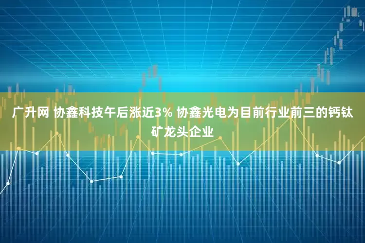 广升网 协鑫科技午后涨近3% 协鑫光电为目前行业前三的钙钛矿龙头企业