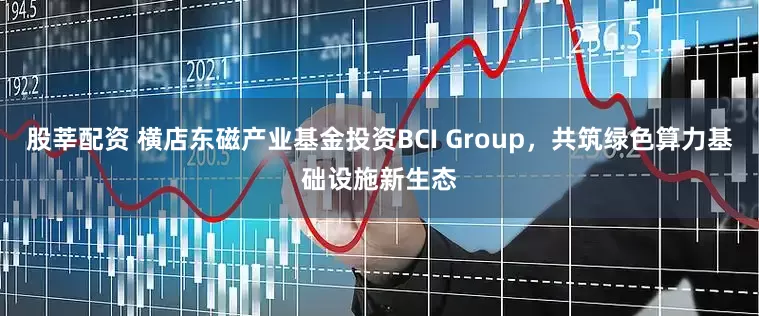 股莘配资 横店东磁产业基金投资BCI Group，共筑绿色算力基础设施新生态