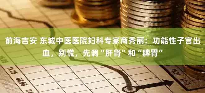 前海吉安 东城中医医院妇科专家商秀丽：功能性子宫出血，别慌，先调“肝肾”和“脾胃”