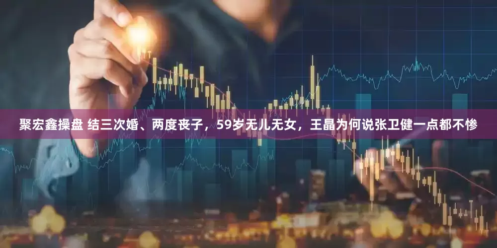 聚宏鑫操盘 结三次婚、两度丧子，59岁无儿无女，王晶为何说张卫健一点都不惨