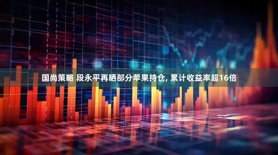 国尚策略 段永平再晒部分苹果持仓, 累计收益率超16倍