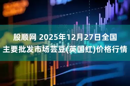 股顺网 2025年12月27日全国主要批发市场芸豆(英国红)价格行情