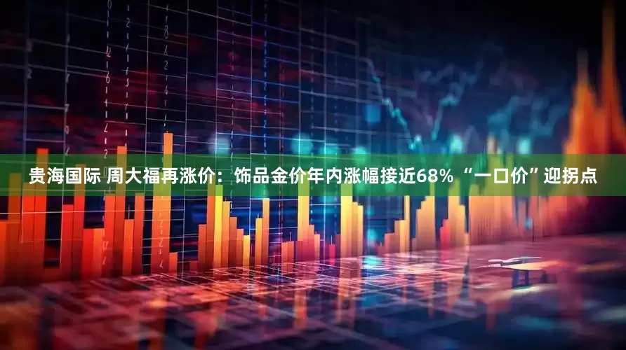 贵海国际 周大福再涨价：饰品金价年内涨幅接近68% “一口价”迎拐点