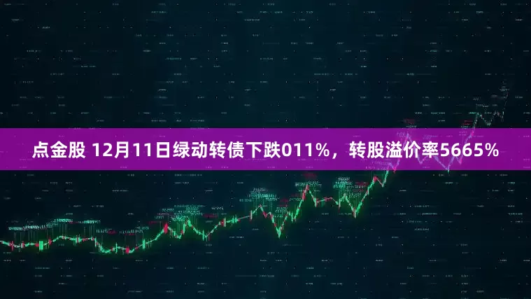点金股 12月11日绿动转债下跌011%，转股溢价率5665%