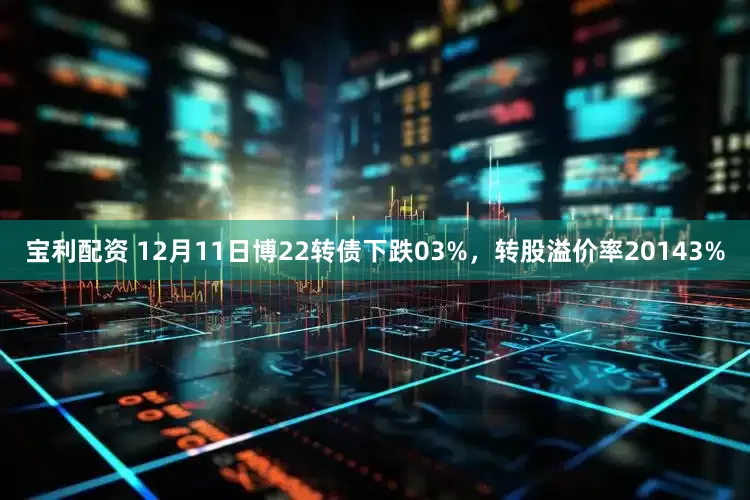 宝利配资 12月11日博22转债下跌03%，转股溢价率20143%