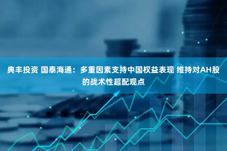 典丰投资 国泰海通：多重因素支持中国权益表现 维持对AH股的战术性超配观点