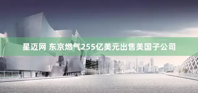 星迈网 东京燃气255亿美元出售美国子公司