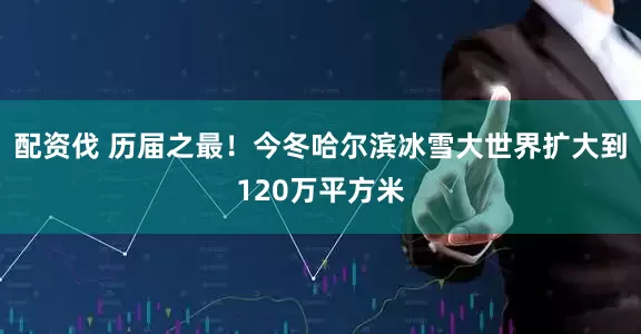 配资伐 历届之最！今冬哈尔滨冰雪大世界扩大到120万平方米