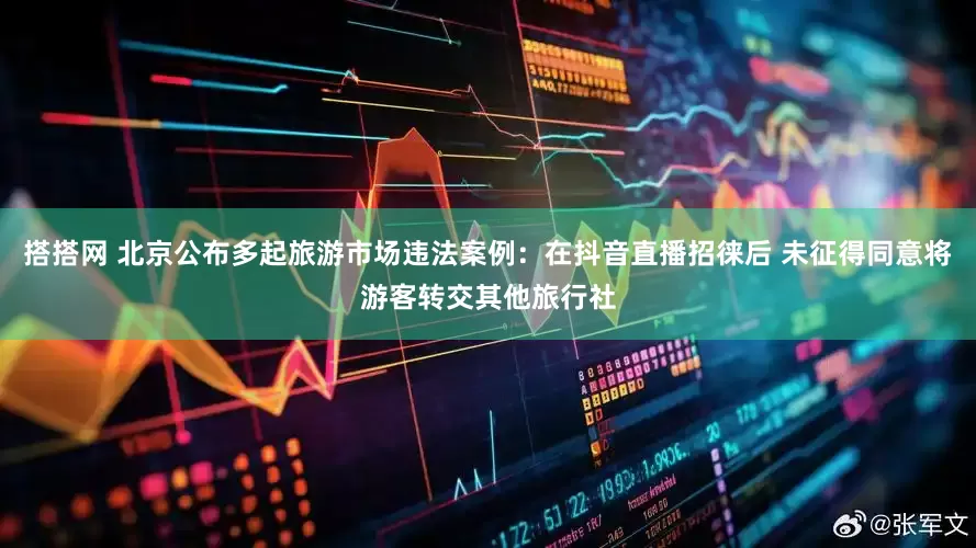 搭搭网 北京公布多起旅游市场违法案例：在抖音直播招徕后 未征得同意将游客转交其他旅行社