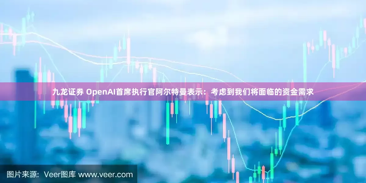 九龙证券 OpenAI首席执行官阿尔特曼表示：考虑到我们将面临的资金需求