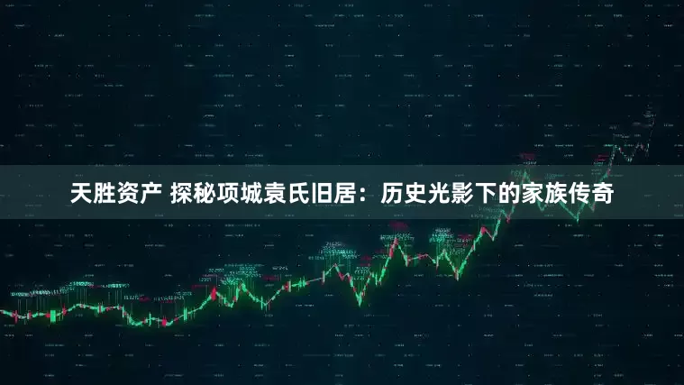 天胜资产 探秘项城袁氏旧居：历史光影下的家族传奇