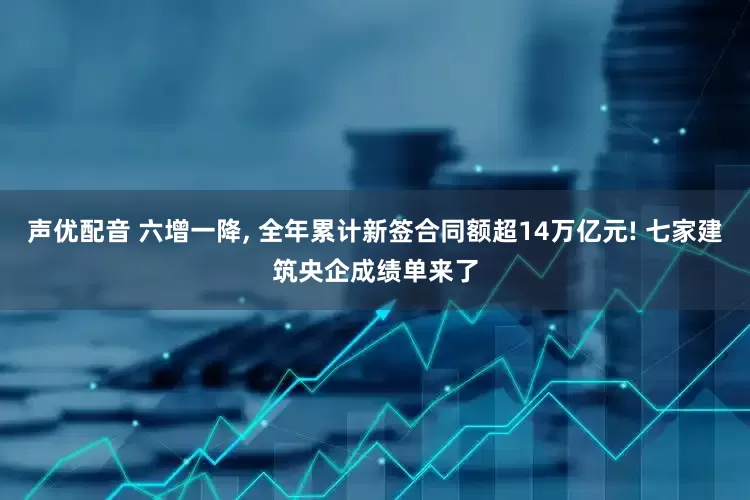 声优配音 六增一降, 全年累计新签合同额超14万亿元! 七家建筑央企成绩单来了